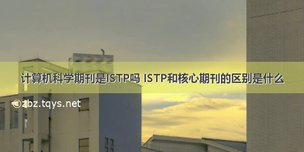 计算机科学期刊是ISTP吗 ISTP和核心期刊的区别是什么