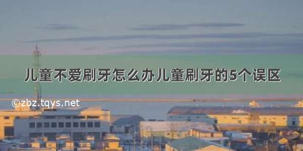 儿童不爱刷牙怎么办儿童刷牙的5个误区