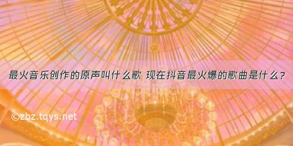 最火音乐创作的原声叫什么歌 现在抖音最火爆的歌曲是什么？