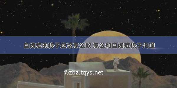 自闭症的孩子应该怎么教 怎么和自闭症孩子沟通