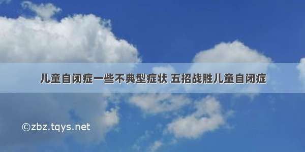 儿童自闭症一些不典型症状 五招战胜儿童自闭症