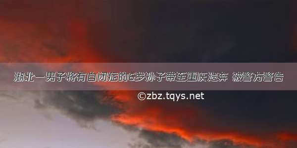湖北一男子将有自闭症的6岁孙子带至重庆遗弃 被警方警告
