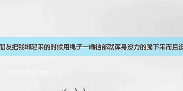 为什么我男朋友把我绑起来的时候用绳子一嘞裆部就浑身没力的跪下来而且没有力气反抗