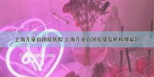 上海儿童自闭症医院 上海儿童自闭症康复机构哪家好