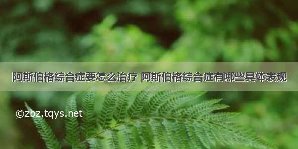 阿斯伯格综合症要怎么治疗 阿斯伯格综合症有哪些具体表现