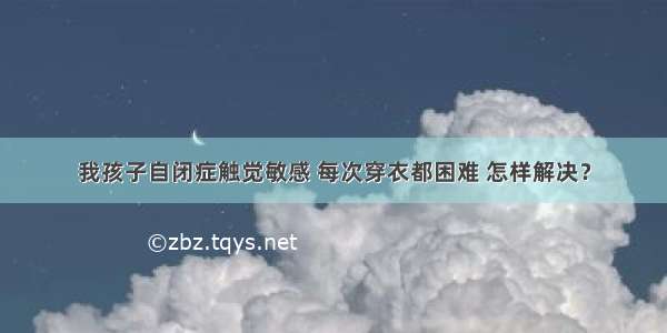 我孩子自闭症触觉敏感 每次穿衣都困难 怎样解决？