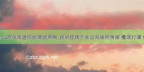 你会采取什么方法改进你的测试用例_自闭症孩子在公共场所哭闹 撒泼打滚 你会采取什