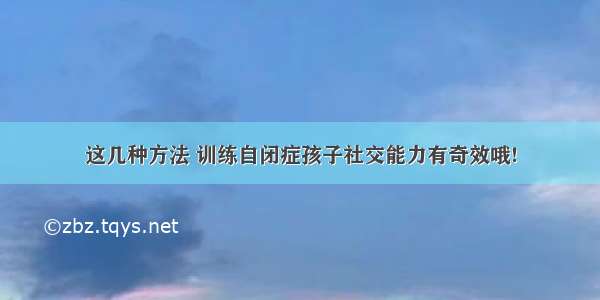 这几种方法 训练自闭症孩子社交能力有奇效哦!