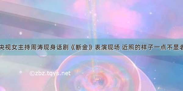 央视女主持周涛现身话剧《断金》表演现场 近照的样子一点不显老