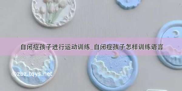 自闭症孩子进行运动训练_自闭症孩子怎样训练语言