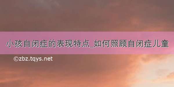 小孩自闭症的表现特点_如何照顾自闭症儿童