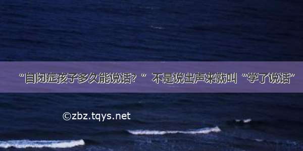 “自闭症孩子多久能说话？”不是说出声来就叫“学了说话”