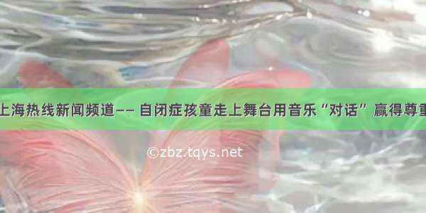 上海热线新闻频道—— 自闭症孩童走上舞台用音乐“对话” 赢得尊重