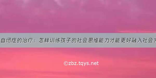 自闭症的治疗：怎样训练孩子的社会思维能力才能更好融入社会？