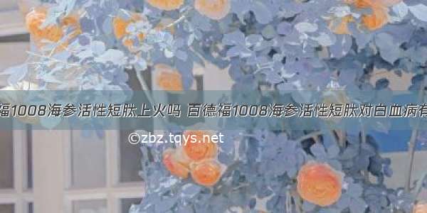 百德福1008海参活性短肽上火吗 百德福1008海参活性短肽对白血病有用吗