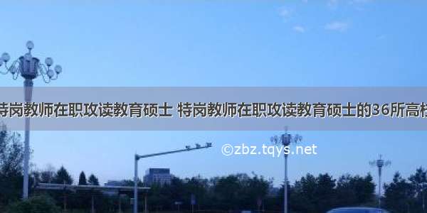 特岗教师在职攻读教育硕士 特岗教师在职攻读教育硕士的36所高校