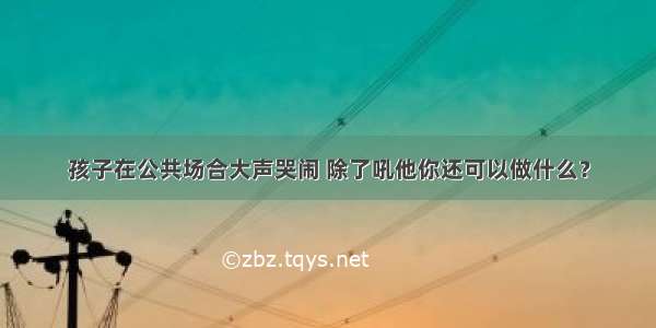 孩子在公共场合大声哭闹 除了吼他你还可以做什么？