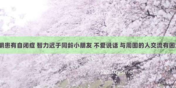 4岁的小明患有自闭症 智力迟于同龄小朋友 不爱说话 与周围的人交流有困难 其父母