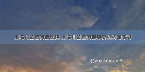 上海儿童自闭症医院 上海儿童自闭症康复机构哪家好