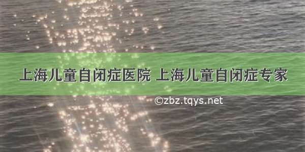 上海儿童自闭症医院 上海儿童自闭症专家