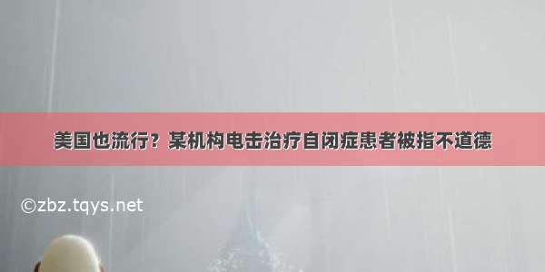 美国也流行？某机构电击治疗自闭症患者被指不道德