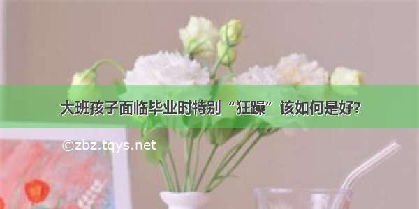 大班孩子面临毕业时特别“狂躁”该如何是好？