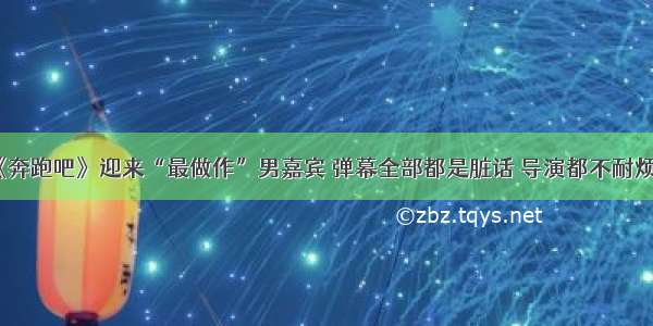 《奔跑吧》迎来“最做作”男嘉宾 弹幕全部都是脏话 导演都不耐烦了