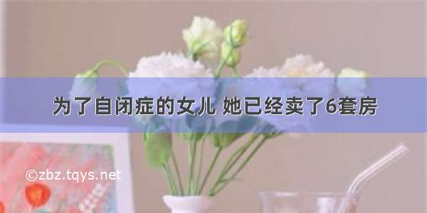 为了自闭症的女儿 她已经卖了6套房