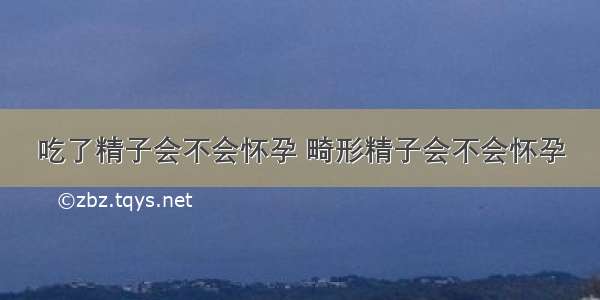 吃了精子会不会怀孕 畸形精子会不会怀孕