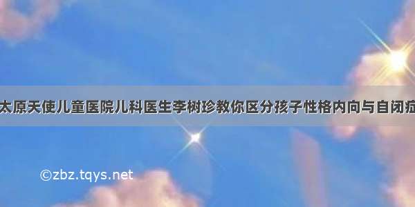 太原天使儿童医院儿科医生李树珍教你区分孩子性格内向与自闭症