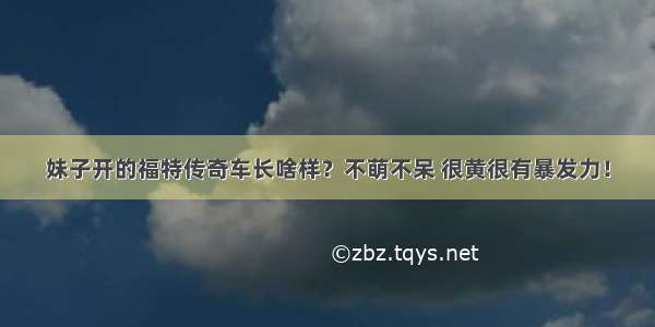 妹子开的福特传奇车长啥样？不萌不呆 很黄很有暴发力！