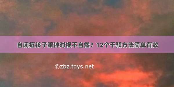 自闭症孩子眼神对视不自然？12个干预方法简单有效