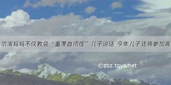 哈尔滨妈妈不仅教会“重度自闭症”儿子说话 今年儿子还将参加高考