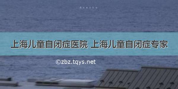 上海儿童自闭症医院 上海儿童自闭症专家