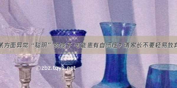 某方面异常“聪明”的孩子 可能患有自闭症？请家长不要轻易放弃