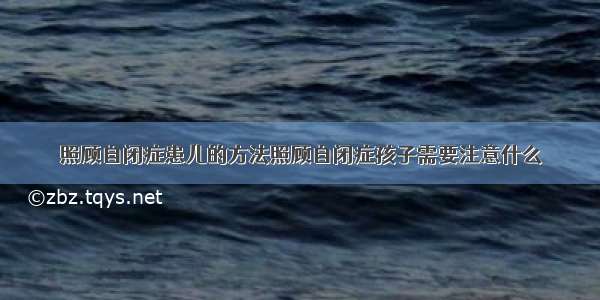 照顾自闭症患儿的方法照顾自闭症孩子需要注意什么