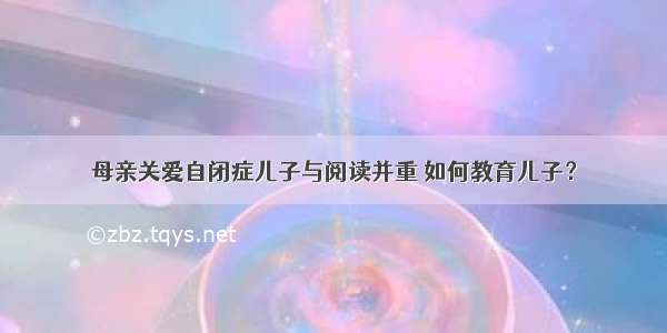 母亲关爱自闭症儿子与阅读并重 如何教育儿子？