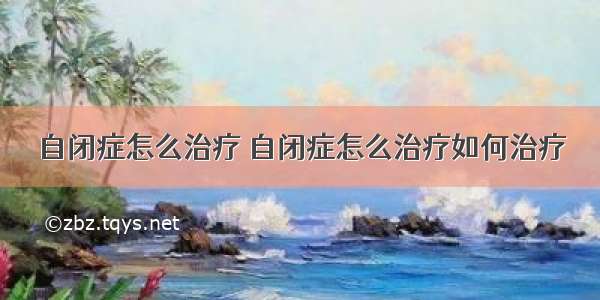 自闭症怎么治疗 自闭症怎么治疗如何治疗